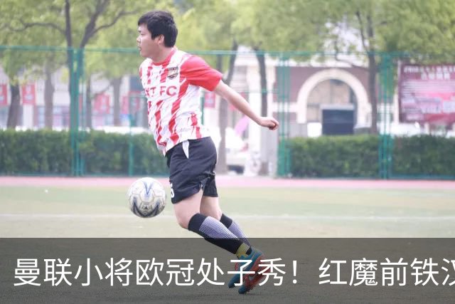 曼联小将欧冠处子秀！红魔前铁汉看哭：我儿子！